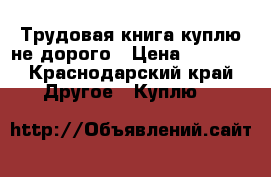 Трудовая книга куплю не дорого › Цена ­ 3 000 - Краснодарский край Другое » Куплю   